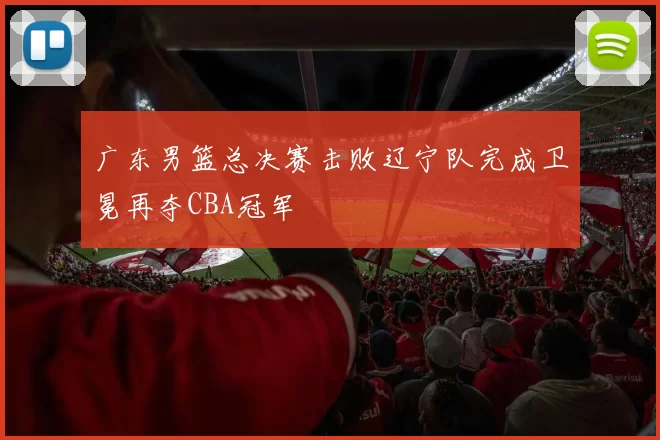 广东男篮总决赛击败辽宁队完成卫冕再夺CBA冠军