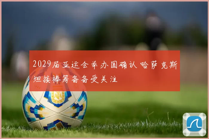2029届亚运会举办国确认 哈萨克斯坦接棒筹备备受关注