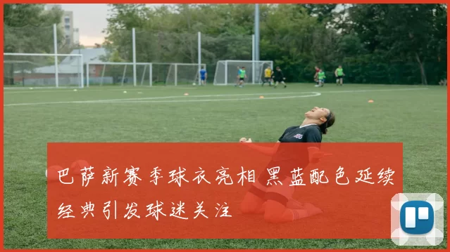 巴萨新赛季球衣亮相 黑蓝配色延续经典引发球迷关注