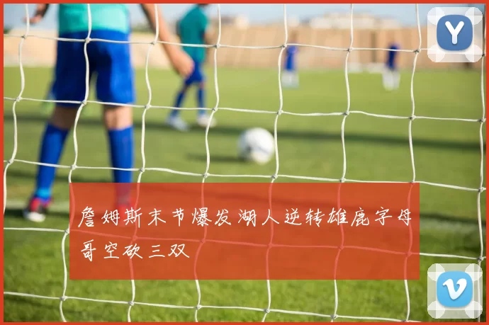 詹姆斯末节爆发湖人逆转雄鹿字母哥空砍三双