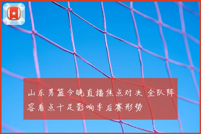 山东男篮今晚直播焦点对决 全队阵容看点十足影响季后赛形势