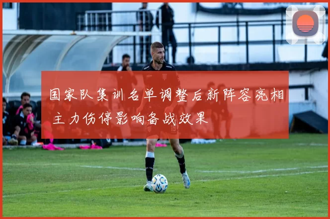 国家队集训名单调整后新阵容亮相 主力伤停影响备战效果