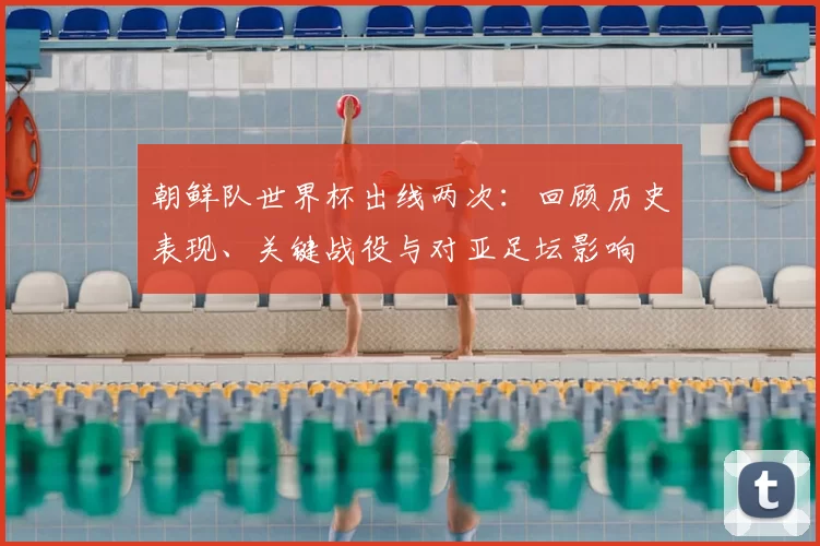 朝鲜队世界杯出线两次：回顾历史表现、关键战役与对亚足坛影响