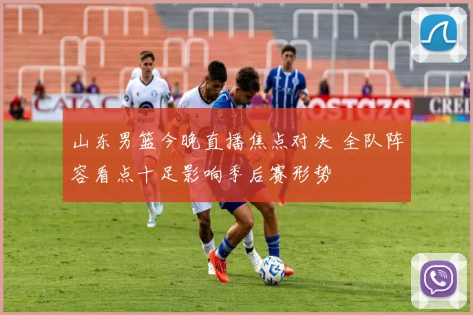 山东男篮今晚直播焦点对决 全队阵容看点十足影响季后赛形势