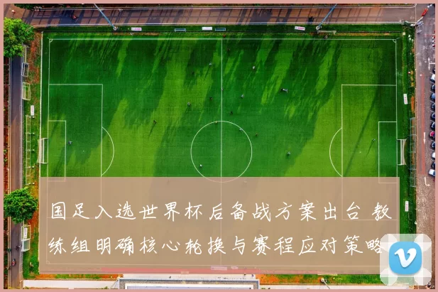 国足入选世界杯后备战方案出台 教练组明确核心轮换与赛程应对策略