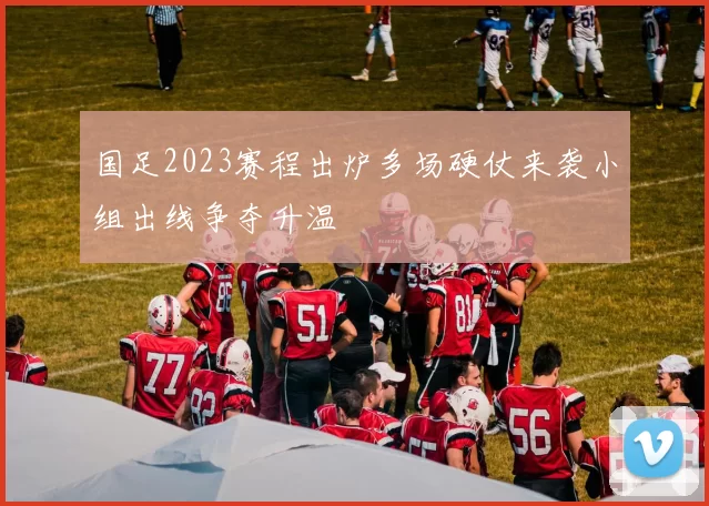 国足2023赛程出炉多场硬仗来袭小组出线争夺升温