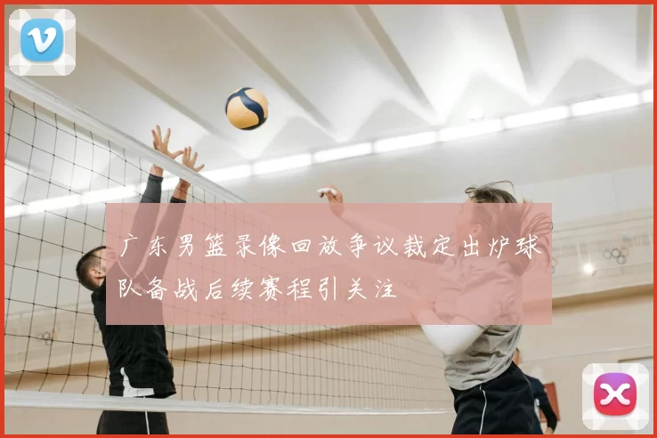 广东男篮录像回放争议裁定出炉球队备战后续赛程引关注