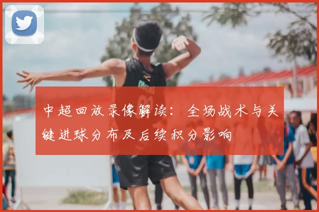 中超回放录像解读：全场战术与关键进球分布及后续积分影响
