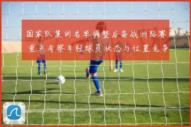国家队集训名单调整后备战洲际赛 重点考察年轻球员状态与位置竞争