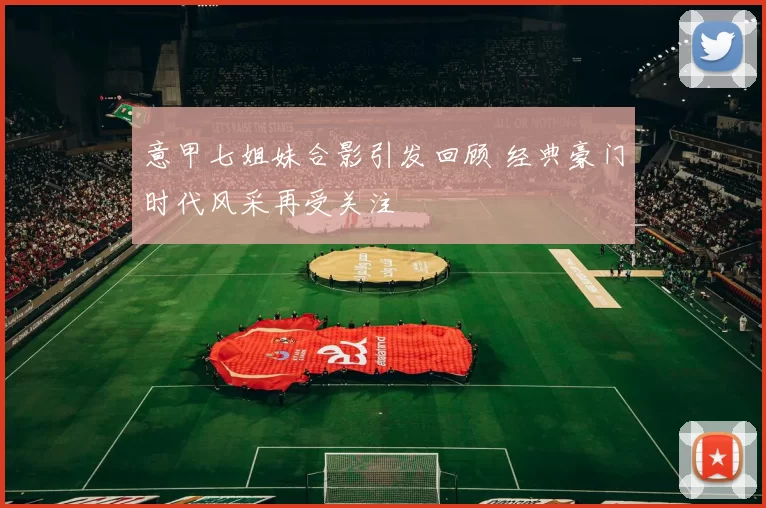 意甲七姐妹合影引发回顾 经典豪门时代风采再受关注