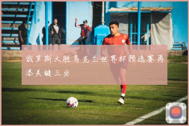 俄罗斯大胜乌克兰世界杯预选赛再添关键三分