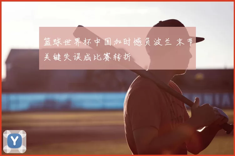 篮球世界杯中国加时憾负波兰 末节关键失误成比赛转折