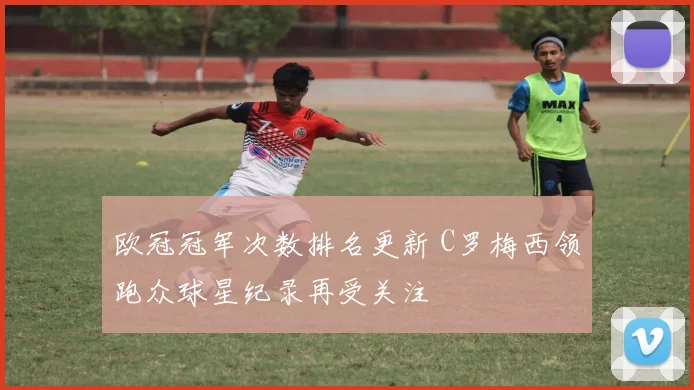 欧冠冠军次数排名更新 C罗梅西领跑众球星纪录再受关注