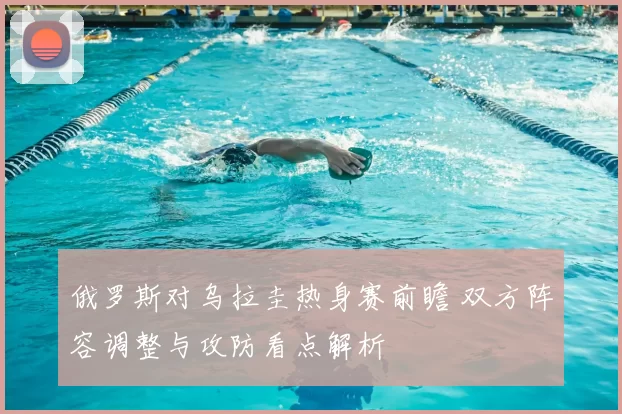 俄罗斯对乌拉圭热身赛前瞻 双方阵容调整与攻防看点解析