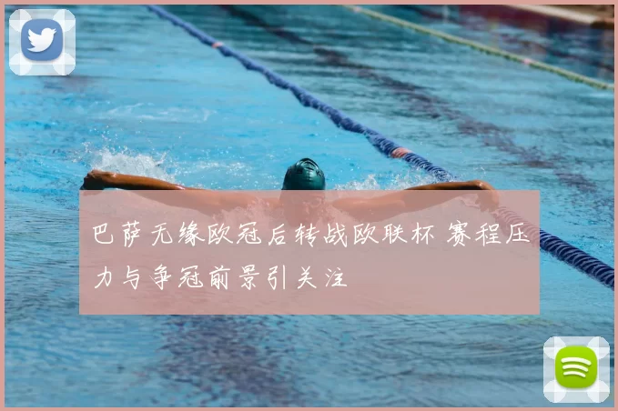 巴萨无缘欧冠后转战欧联杯 赛程压力与争冠前景引关注