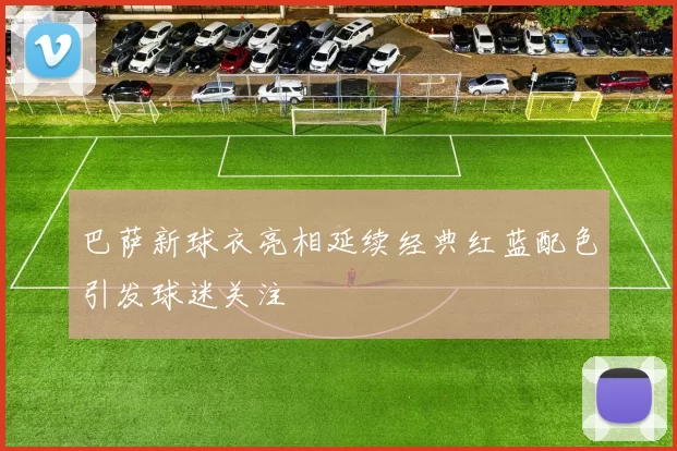 巴萨新球衣亮相延续经典红蓝配色引发球迷关注