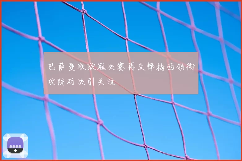 巴萨曼联欧冠决赛再交锋梅西领衔攻防对决引关注