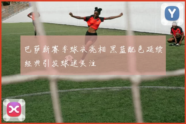 巴萨新赛季球衣亮相 黑蓝配色延续经典引发球迷关注