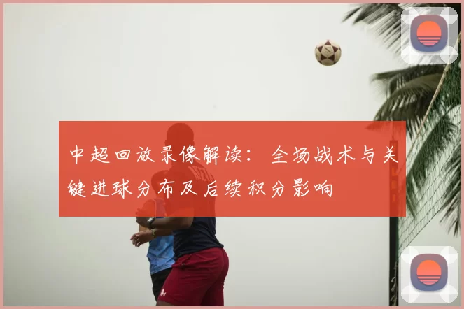 中超回放录像解读：全场战术与关键进球分布及后续积分影响