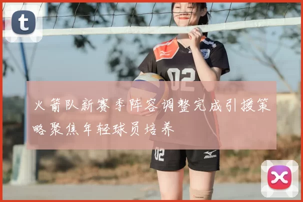 火箭队新赛季阵容调整完成引援策略聚焦年轻球员培养