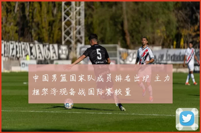 中国男篮国家队成员排名出炉 主力框架浮现备战国际赛较量