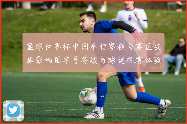 篮球世界杯中国举行赛程与赛区安排影响国字号备战与球迷观赛体验