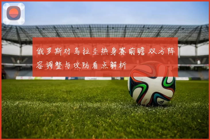 俄罗斯对乌拉圭热身赛前瞻 双方阵容调整与攻防看点解析