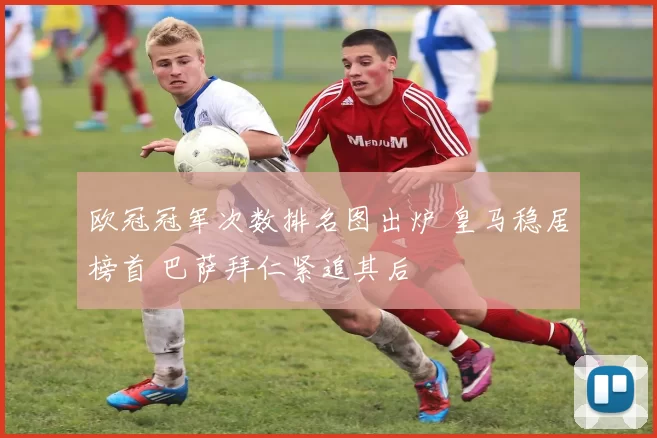 欧冠冠军次数排名图出炉 皇马稳居榜首 巴萨拜仁紧追其后