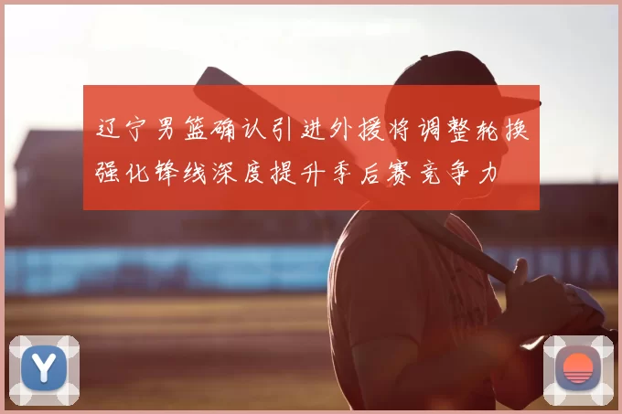 辽宁男篮确认引进外援将调整轮换强化锋线深度提升季后赛竞争力