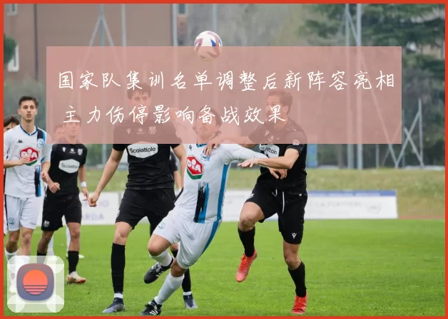 国家队集训名单调整后新阵容亮相 主力伤停影响备战效果