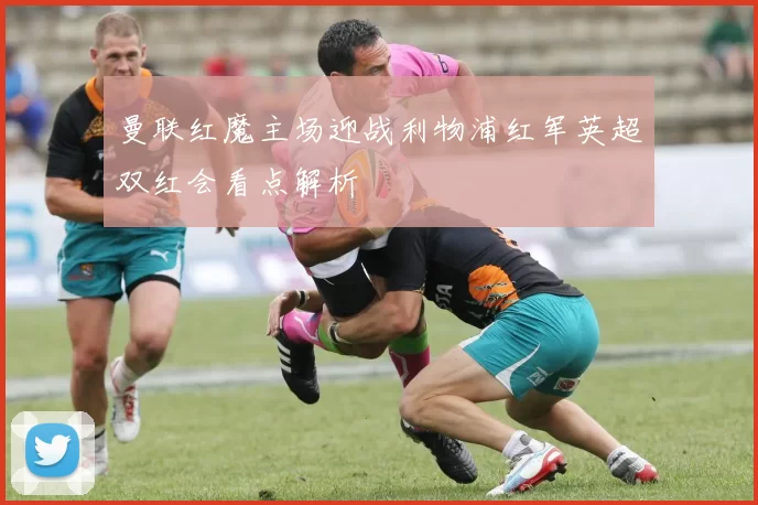 曼联红魔主场迎战利物浦红军英超双红会看点解析