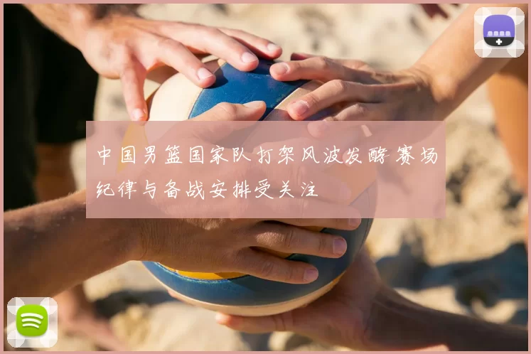 中国男篮国家队打架风波发酵 赛场纪律与备战安排受关注