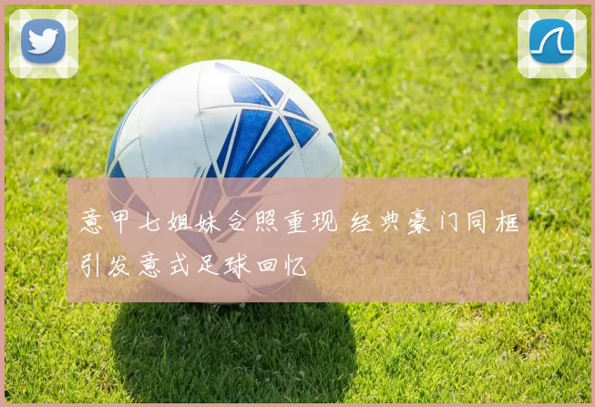 意甲七姐妹合照重现 经典豪门同框引发意式足球回忆