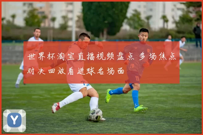 世界杯淘宝直播视频盘点 多场焦点对决回放看进球名场面