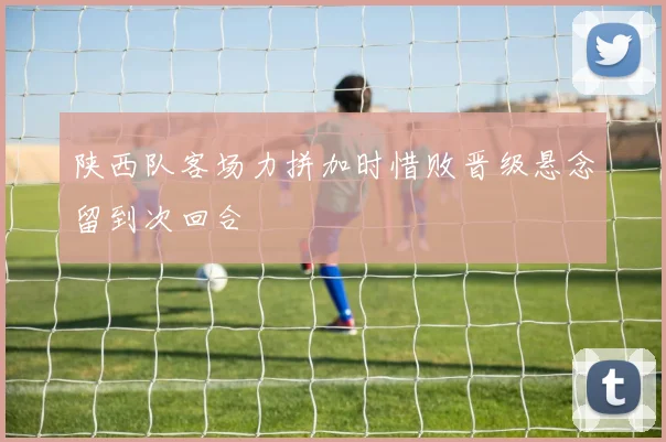 陕西队客场力拼加时惜败晋级悬念留到次回合