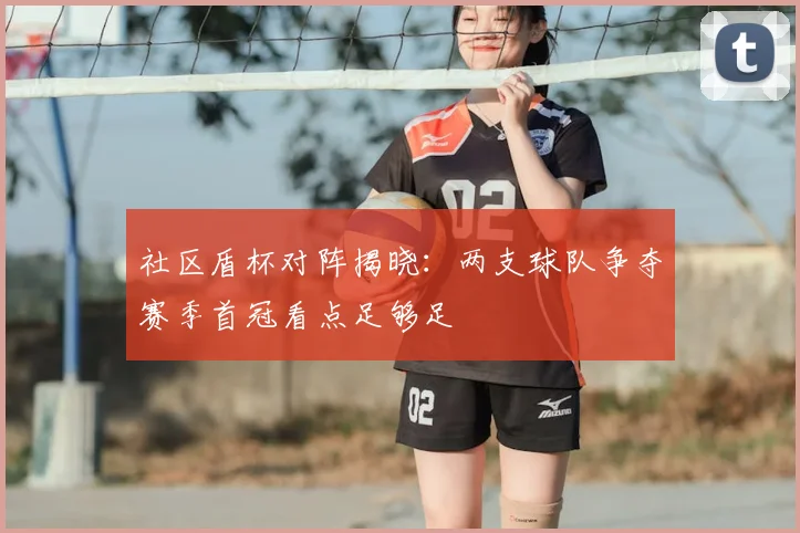社区盾杯对阵揭晓：两支球队争夺赛季首冠看点足够足