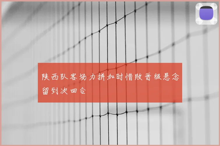 陕西队客场力拼加时惜败晋级悬念留到次回合
