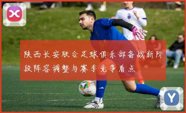 陕西长安联合足球俱乐部备战新阶段阵容调整与赛季竞争看点
